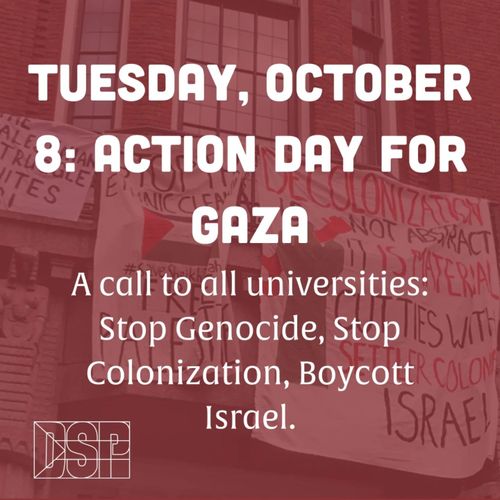 TUESDAY, OCTOBER 8: ACTION DAY FOR GAZA

A call to all universities: Stop Genocide, Stop Colonization, Boycott Israel.

DSP