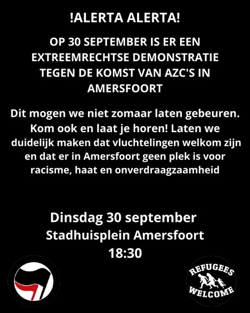 !ALERTA ALERTA!

OP 30 SEPTEMBER IS ER EEN
EXTREEMRECHTSE DEMONSTRATIE
TEGEN DE KOMST VAN AZC'S IN
AMERSFOORT

Dit mogen we niet zomaar laten gebeuren.
Kom ook en laat je horen! Laten we
duidelijk maken dat vluchtelingen welkom zijn
en dat er in Amersfoort geen plek is voor
racisme, haat en onverdraagzaamheid

Dinsdag 30 september
Stadhuisplein Amersfoort
18:30

ANTIFA
REFUGEES
WELCOME