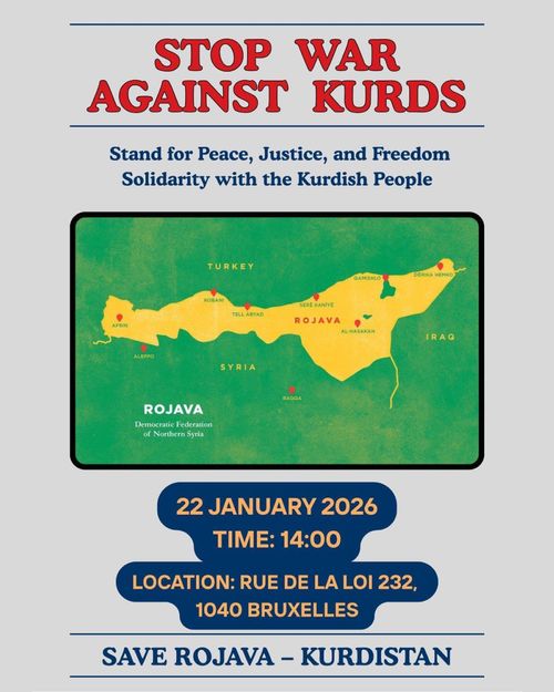 STOP WAR
AGAINST KURDS

Stand for Peace, Justice, and Freedom
Solidarity with the Kurdish People

22 JANUARY 2026
TIME: 14:00
LOCATION: RUE DE LA LOI 232,
1040 BRUXELLES

SAVE ROJAVA - KURDISTAN
