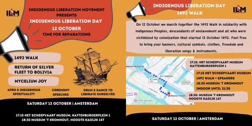 Left:

ILM

INDIGENOUS LIBERATION MOVEMENT
PRESENTS
INDIGENOUS LIBERATION DAY
12 OCTOBER
TIME FOR REPARATIONS

1492 WALK
RETURN OF SILVER
FLEET TO BOLIVIA
MYCELIUM JOY

AFRO & INDIGENOUS SPIRITUALITY
CEREMONY SPEECHES
DRUM & DANCE TO LIBERATE OURSELVES

SATURDAY 12 OCTOBER | AMSTERDAM

17:15 HET SCHEEPVAART MUSEUM, KATTENBURGERPLEIN 1
18:30 MUSEUM 'T KROMHOUT, HOOGTE KADIJK 147

Right:

INDIGENOUS LIBERATION DAY 1492 WALK

ILM

On 12 October we march together the 1492 Walk in solidarity with Indigenous Peoples, descendants of enslavement and all who were victimized by colonization that started 12 October 1492. Feel free to bring your banners, cultural symbols, clothes protest songs & instruments.

[map of the route] 

17:15 HET SCHEEPVAART MUSEUM, KATTENBURGERPLEIN 1

17:15 HET SCHEEPVAART MUSEUM
1492 WALK + SPEAKERS
18:30 MUSEUM 'T KROMHOUT
INDOOR UNTIL 21:30

18:30 MUSEUM 'T KROMHOUT, 
HOOGTE KADIJK 147

SATURDAY 12 OCTOBER | AMSTERDAM

