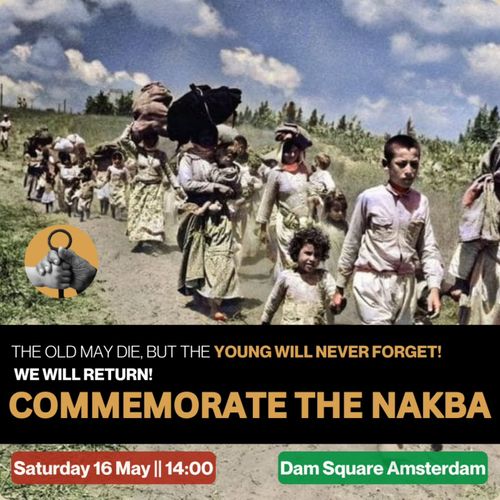 THE OLD MAY DIE, BUT THE YOUNG WILL NEVER FORGET!
WE WILL RETURN!
COMMEMORATE THE NAKBA

Saturday 16 May || 14:00
Dam Square Amsterdam