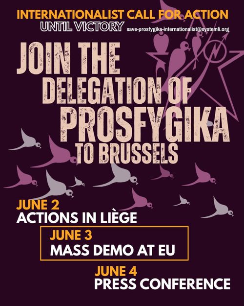 INTERNATIONALIST CALL FOR ACTION UNTIL VICTORY save-prosfygika-internationalist@systemli.org 

JOIN THE DELEGATION OF PROSFYGIKA TO BRUSSELS 

JUNE 2 
ACTIONS IN LIÈGE 

JUNE 3 
MASS DEMO AT EU 

JUNE 4 
PRESS CONFERENCE