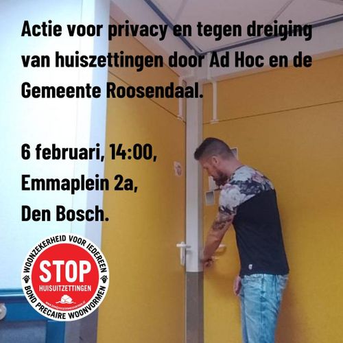 Actie voor privacy en tegen huisuitzettingen door Ad Hoc en de gemeente Roosendaal.

6 februari, 14:00,
Emmaplein 2a,
Den Bosch

WOONZEKERHEID VOOR IEDEREEN
STOP HUISUITZETTINGEN
www.bondprecairewoonvormen.nl
BOND PRECAIRE WOONVORMEN