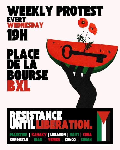 WEEKLY PROTEST
EVERY WEDNESDAY
18H

PLACE
DE LA BOURSE
BRUSSELS

RESISTANCE
UNTIL LIBERATION.

PALESTINE, KANAKY, LEBANON, HAITI, CUBA, KURDISTAN, IRAN, YEMEN, CONGO, SUDAN