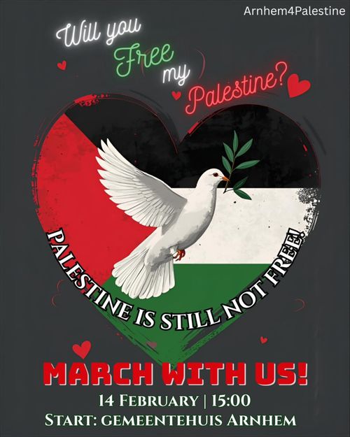 Arnhem4Palestine

Will you Free my Palestine?

PALESTINE IS STILL NOT FREE!

MARCH WITH US!

14 FEBRUARY | 15:00
START: GEMEENTEHUIS ARNHEM
