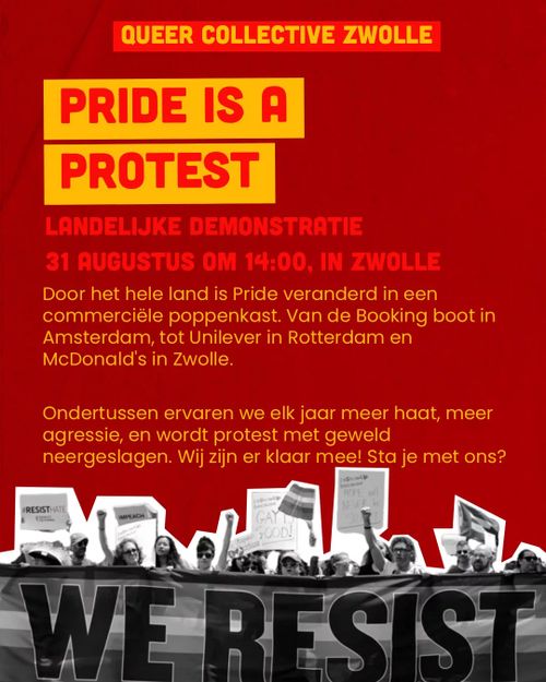 QUEER COLLECTIVE ZWOLLE

PRIDE IS A PROTEST

LANDELIJKE DEMONSTRATIE
31 AUGUSTUS OM 14:00, IN ZWOLLE

Door het hele land is Pride veranderd in een commerciële poppenkast. Van de Booking boot in Amsterdam, tot Unilever in Rotterdam en McDonald's in Zwolle.

Ondertussen ervaren we elk jaar meer haat, meer agressie, en wordt protest met geweld neergeslagen. Wij zijn er klaar mee! Sta je met ons?

WE RESIST