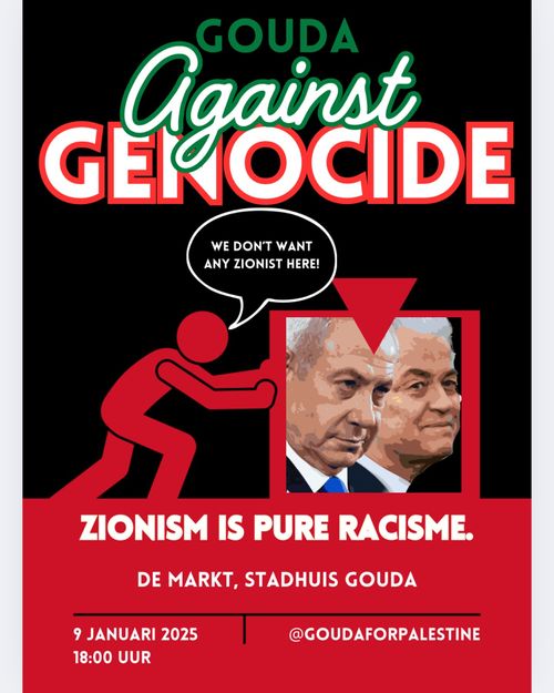 GOUDA 
Against 
GENOCIDE

WE DON'T WANT ANY ZIONIST HERE!

(foto van Netanyahu en Wilders)

ZIONISM IS PURE RACISME

DE MARKT, STADHUIS GOUDA

9 JANUARI 2025
18:00

@GOUDAFORPALESTINE