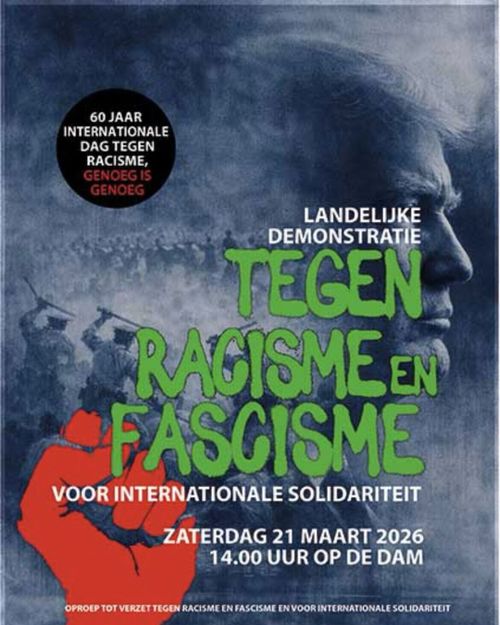 60 JAAR INTERNATIONALE DAG TEGEN RACISME,
GENOEG IS GENOEG

LANDELIJKE DEMONSTRATIE TEGEN RACISME EN FASCISME

VOOR INTERNATIONALE SOLIDARITEIT

ZATERDAG 21 MAART 2026
14.00 UUR OP DE DAM

OPROEP TOT VERZET TEGEN RACISME EN FASCISME EN VOOR INTERNATIONALE SOLIDARITEIT